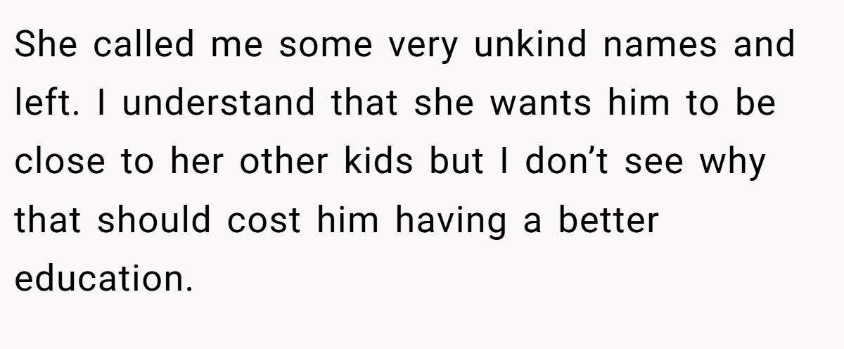 She called me some very unkind names and left. I understand that she wants him to be close to her other kids but I don’t see why that should cost him having a better education.