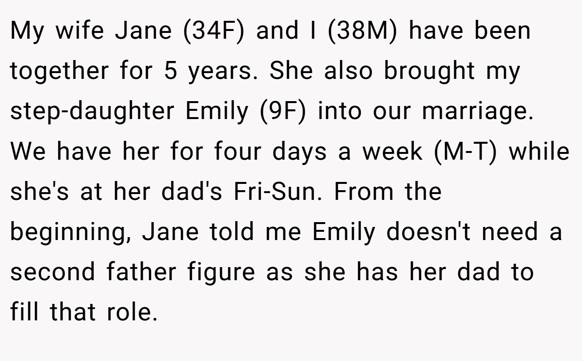 My wife Jane (34F) and I (38M) have been together for 5 years. She also brought my step-daughter Emily (9F) into our marriage. We have her for four days a week (M-T) while she's at her dad's Fri-Sun. From the beginning, Jane told me Emily doesn't need a second father figure as she has her dad to fill that role.