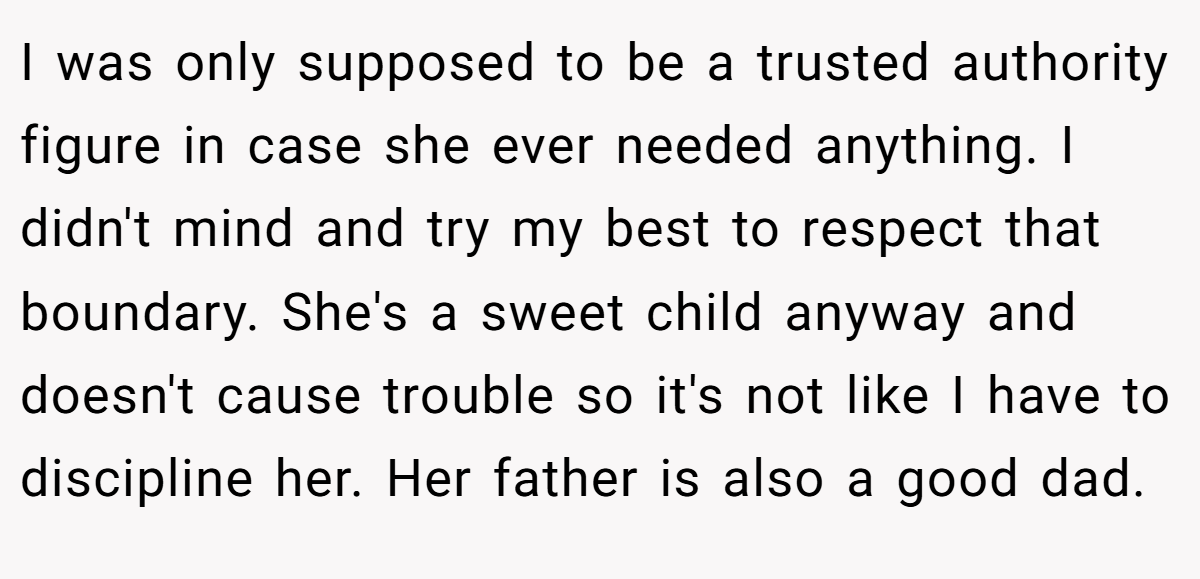 I was only supposed to be a trusted authority figure in case she ever needed anything. I didn't mind and try my best to respect that boundary. She's a sweet child anyway and doesn't cause trouble so it's not like I have to discipline her. Her father is also a good dad.