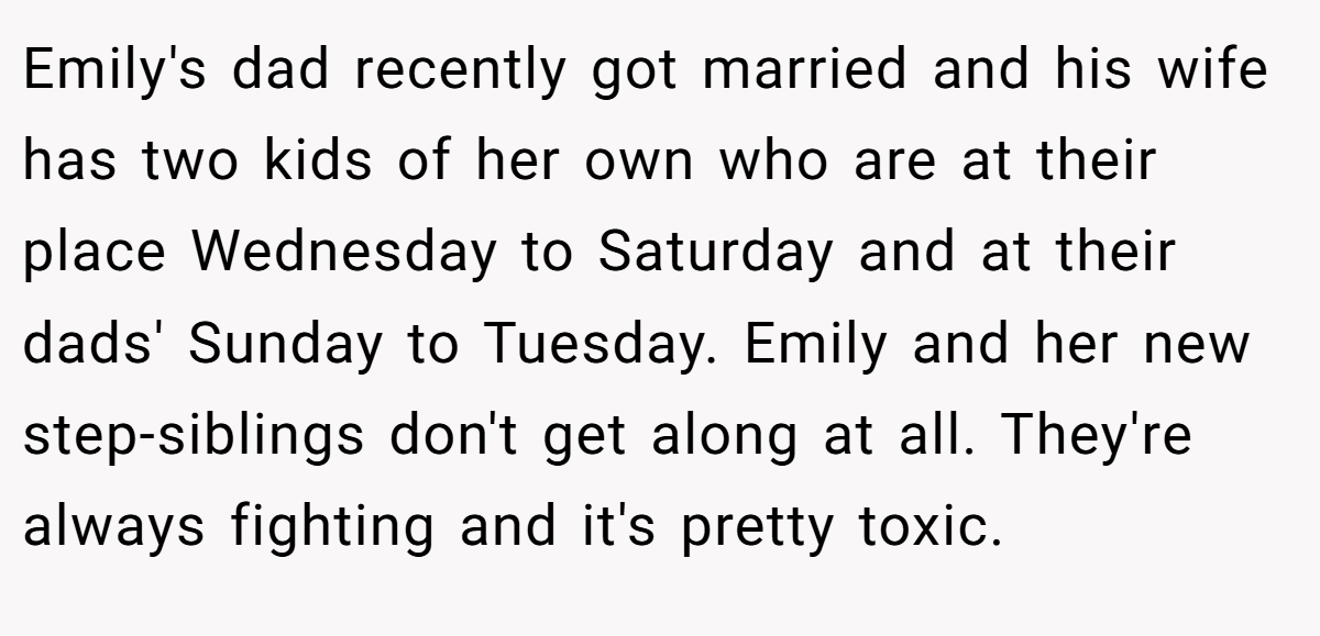 Emily's dad recently got married and his wife has two kids of her own who are at their place Wednesday to Saturday and at their dads' Sunday to Tuesday. Emily and her new step-siblings don't get along at all. They're always fighting and it's pretty toxic.