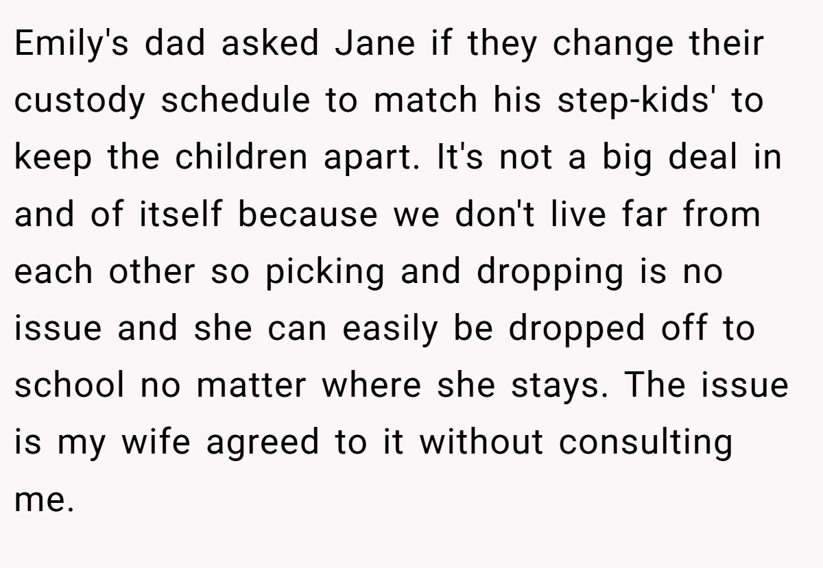 Emily's dad asked Jane if they change their custody schedule to match his step-kids' to keep the children apart. It's not a big deal in and of itself because we don't live far from each other so picking and dropping is no issue and she can easily be dropped off to school no matter where she stays. The issue is my wife agreed to it without consulting me.
