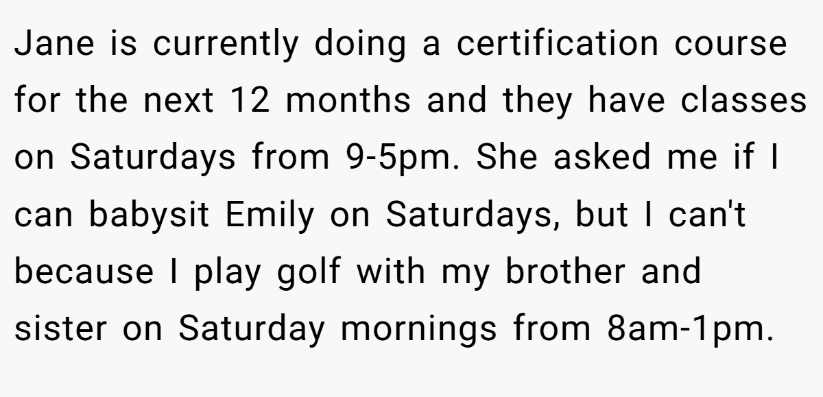 Jane is currently doing a certification course for the next 12 months and they have classes on Saturdays from 9-5pm. She asked me if I can babysit Emily on Saturdays, but I can't because I play golf with my brother and sister on Saturday mornings from 8am-1pm.