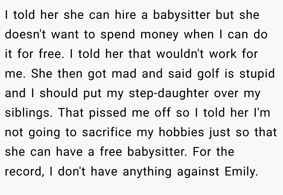 I told her she can hire a babysitter but she doesn't want to spend money when I can do it for free. I told her that wouldn't work for me. She then got mad and said golf is stupid and I should put my step-daughter over my siblings. That pissed me off so I told her I'm not going to sacrifice my hobbies just so that she can have a free babysitter. For the record, I don't have anything against Emily.