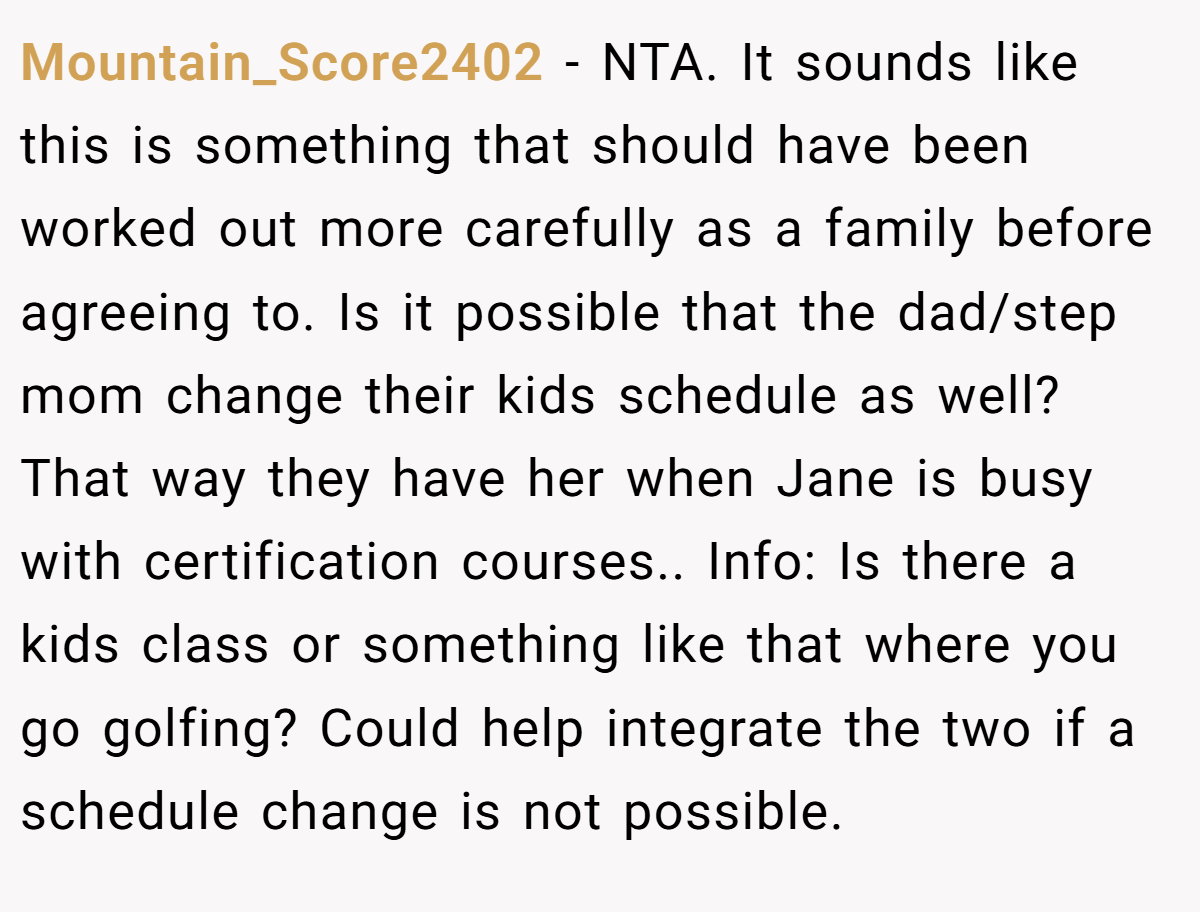 Mountain_Score2402 − NTA. It sounds like this is something that should have been worked out more carefully as a family before agreeing to. Is it possible that the dad/step mom change their kids schedule as well? That way they have her when Jane is busy with certification courses.. Info: Is there a kids class or something like that where you go golfing? Could help integrate the two if a schedule change is not possible.