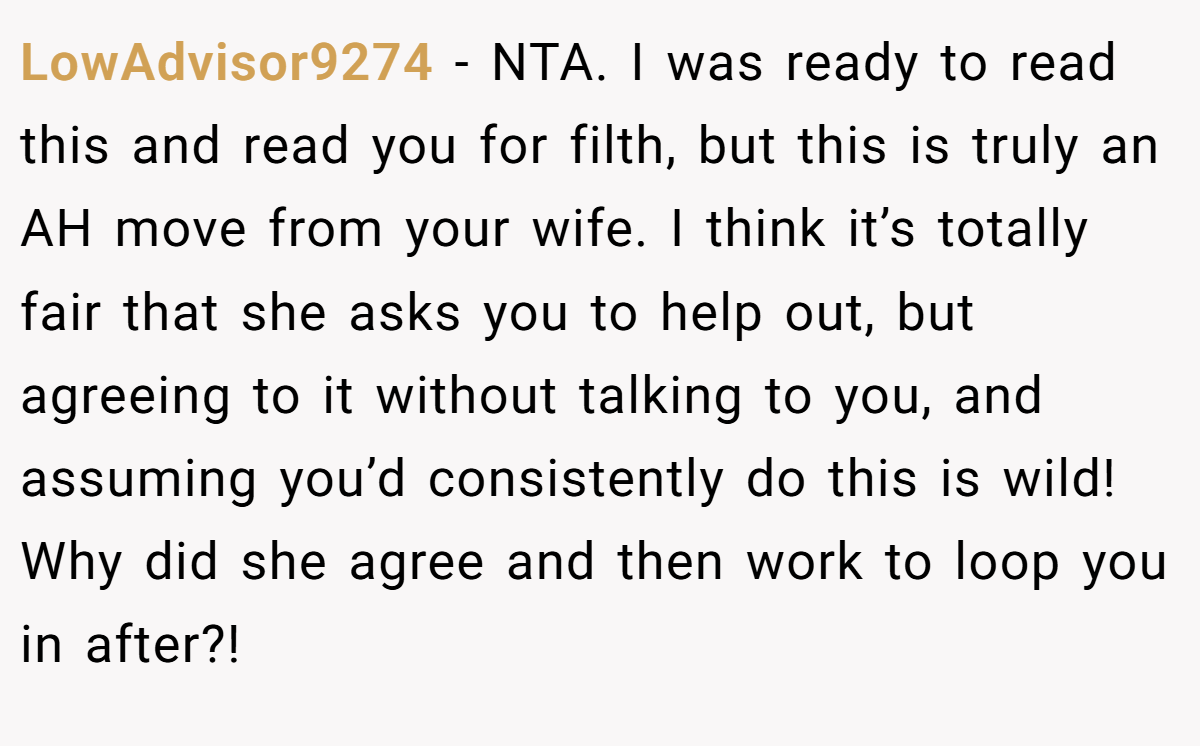 LowAdvisor9274 − NTA. I was ready to read this and read you for filth, but this is truly an AH move from your wife. I think it’s totally fair that she asks you to help out, but agreeing to it without talking to you, and assuming you’d consistently do this is wild! Why did she agree and then work to loop you in after?!