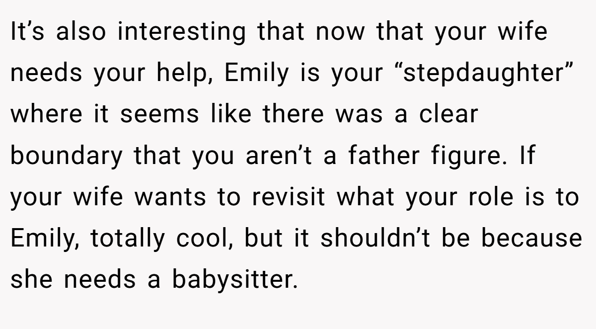 It’s also interesting that now that your wife needs your help, Emily is your “stepdaughter” where it seems like there was a clear boundary that you aren’t a father figure. If your wife wants to revisit what your role is to Emily, totally cool, but it shouldn’t be because she needs a babysitter.