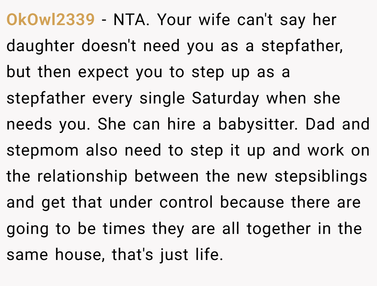 OkOwl2339 − NTA. Your wife can't say her daughter doesn't need you as a stepfather, but then expect you to step up as a stepfather every single Saturday when she needs you. She can hire a babysitter. Dad and stepmom also need to step it up and work on the relationship between the new stepsiblings and get that under control because there are going to be times they are all together in the same house, that's just life.