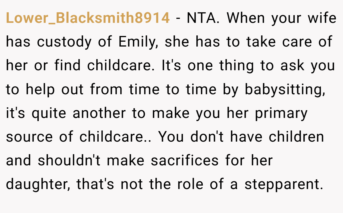 Lower_Blacksmith8914 − NTA. When your wife has custody of Emily, she has to take care of her or find childcare. It's one thing to ask you to help out from time to time by babysitting, it's quite another to make you her primary source of childcare.. You don't have children and shouldn't make sacrifices for her daughter, that's not the role of a stepparent.