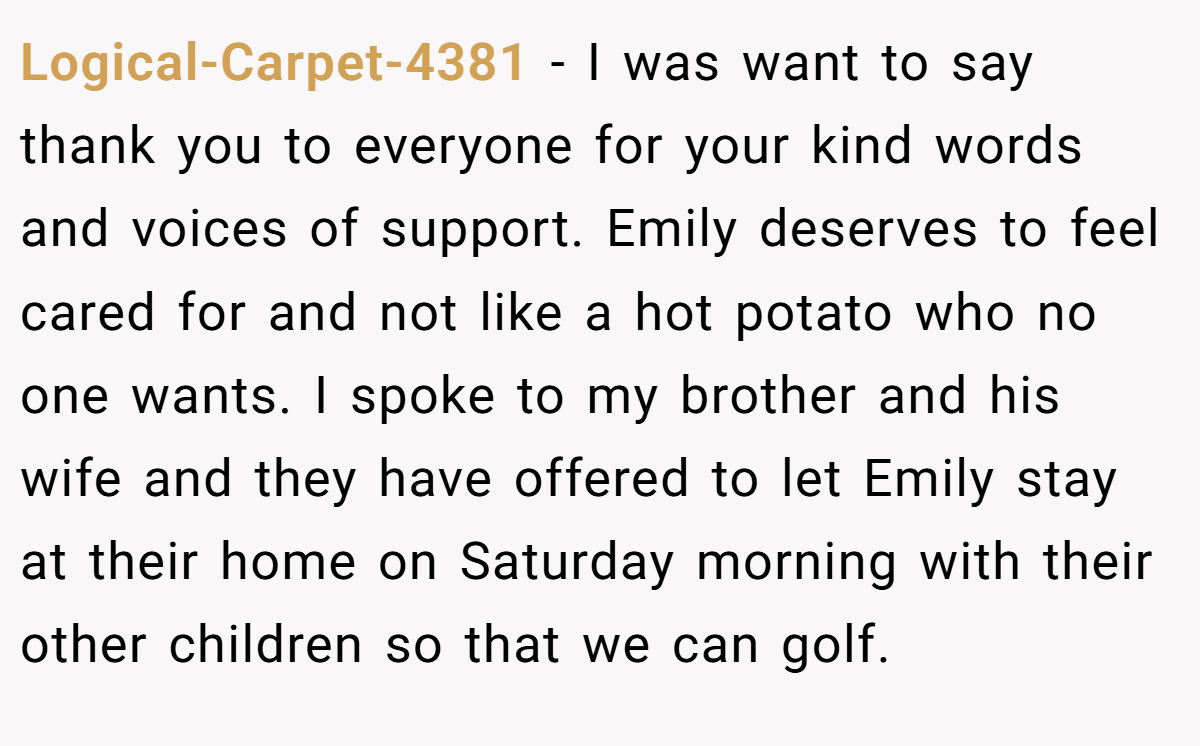 Logical-Carpet-4381 − I was want to say thank you to everyone for your kind words and voices of support. Emily deserves to feel cared for and not like a hot potato who no one wants. I spoke to my brother and his wife and they have offered to let Emily stay at their home on Saturday morning with their other children so that we can golf.