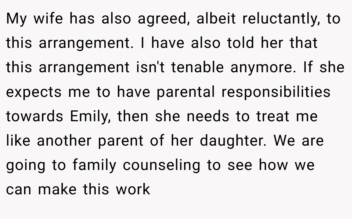 My wife has also agreed, albeit reluctantly, to this arrangement. I have also told her that this arrangement isn't tenable anymore. If she expects me to have parental responsibilities towards Emily, then she needs to treat me like another parent of her daughter. We are going to family counseling to see how we can make this work