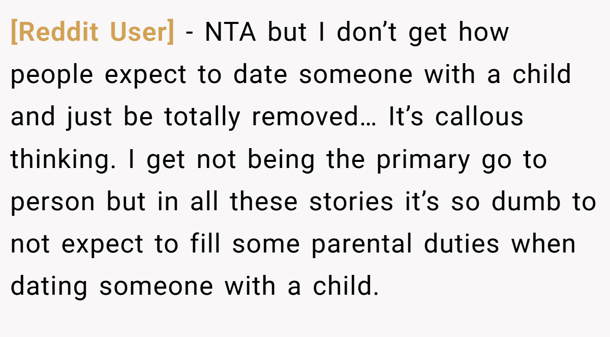 [Reddit User] − NTA but I don’t get how people expect to date someone with a child and just be totally removed… It’s callous thinking. I get not being the primary go to person but in all these stories it’s so dumb to not expect to fill some parental duties when dating someone with a child.