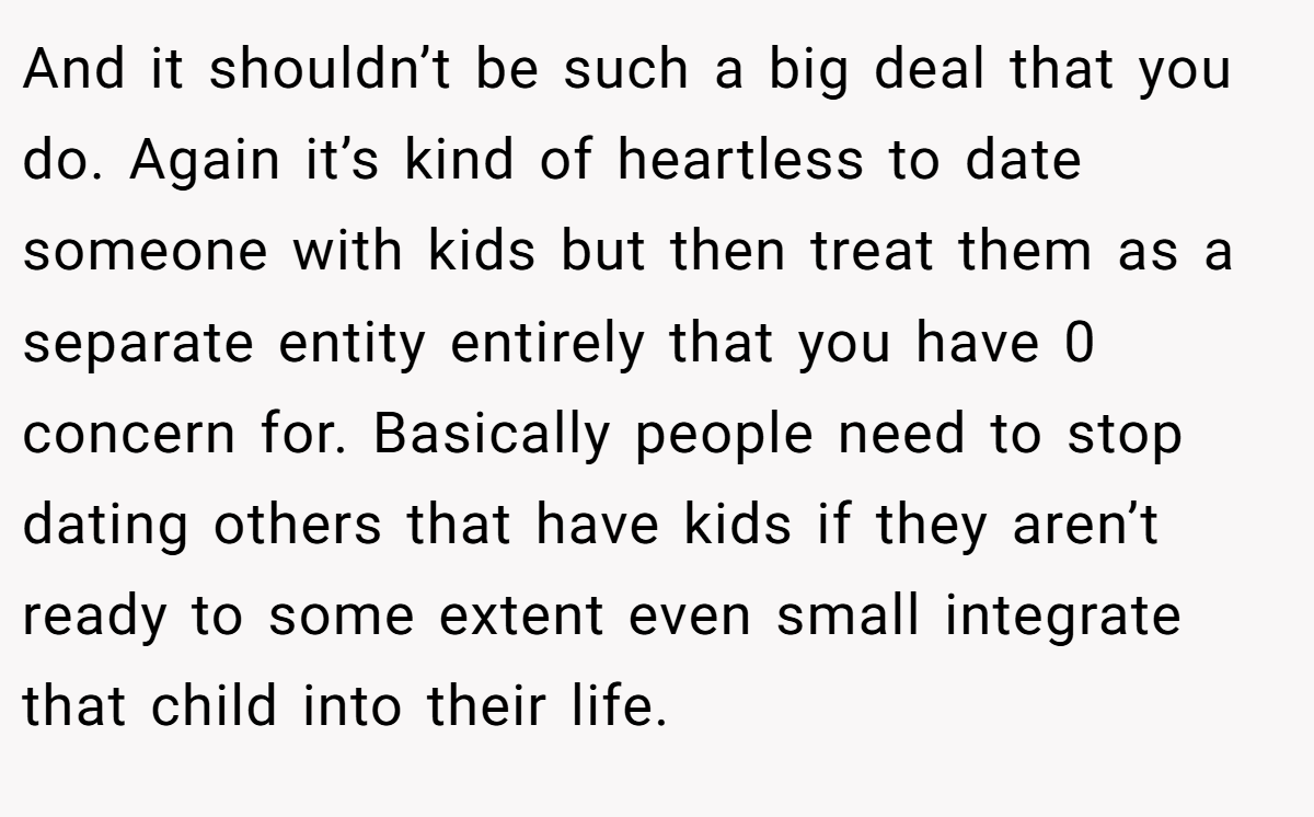 And it shouldn’t be such a big deal that you do. Again it’s kind of heartless to date someone with kids but then treat them as a separate entity entirely that you have 0 concern for. Basically people need to stop dating others that have kids if they aren’t ready to some extent even small integrate that child into their life.
