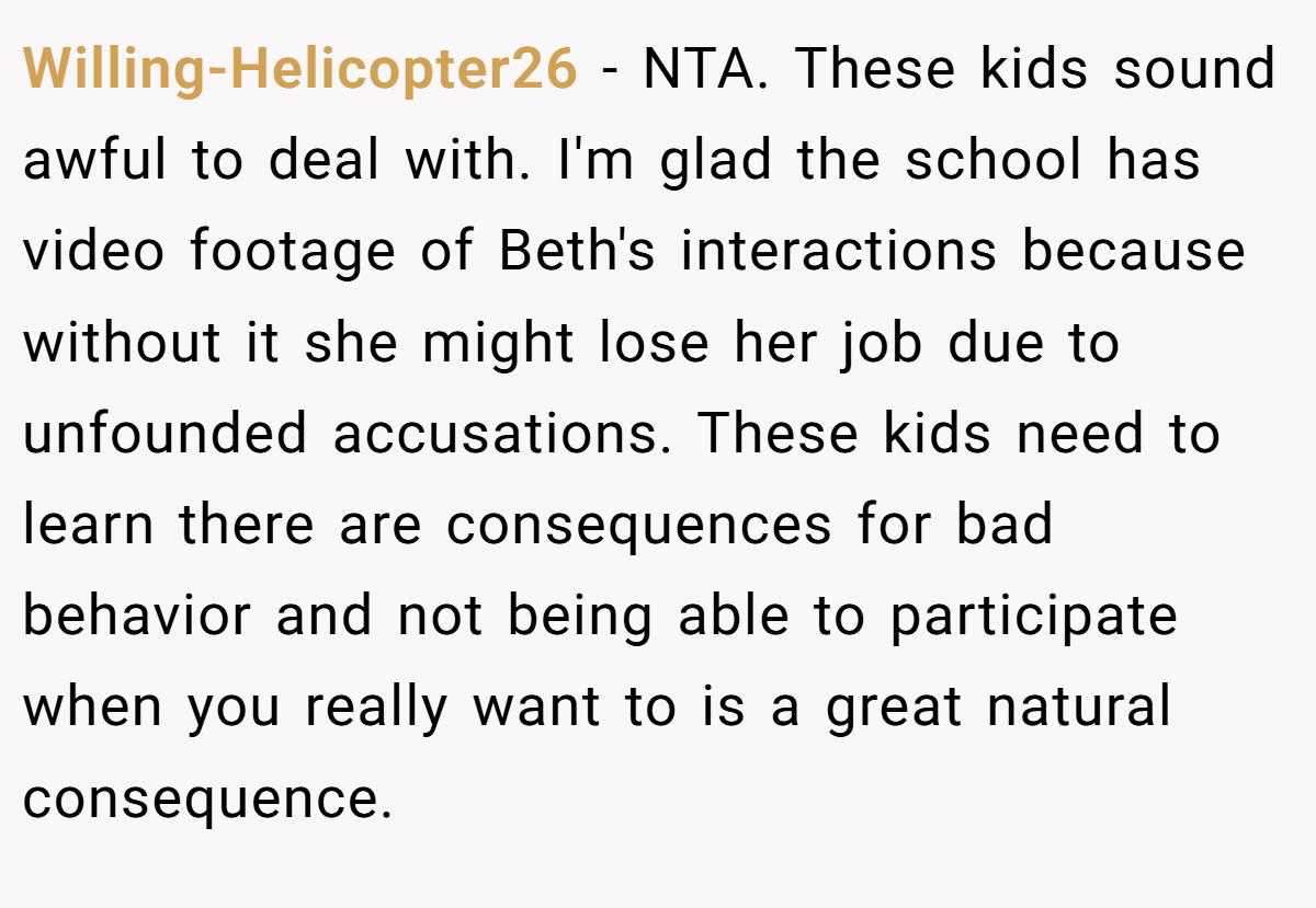 Willing-Helicopter26 − NTA. These kids sound awful to deal with. I'm glad the school has video footage of Beth's interactions because without it she might lose her job due to unfounded accusations. These kids need to learn there are consequences for bad behavior and not being able to participate when you really want to is a great natural consequence.