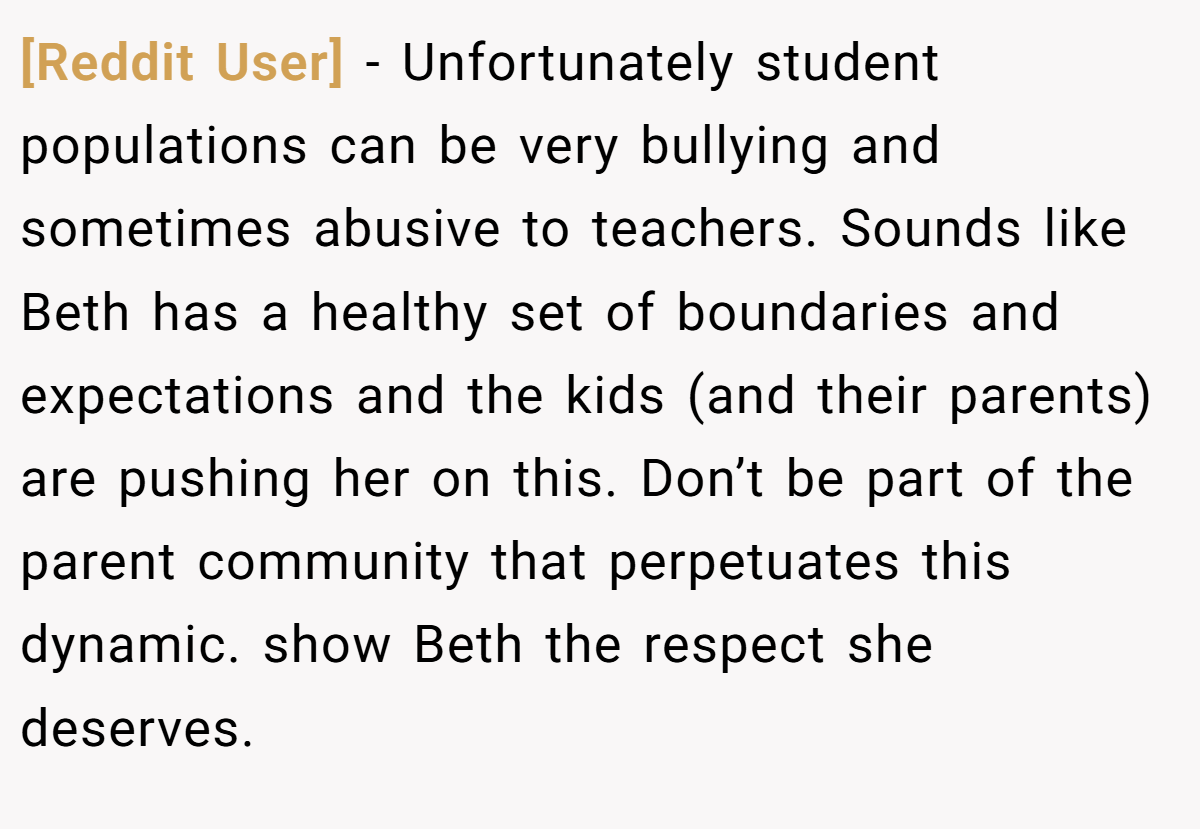 [Reddit User] − Unfortunately student populations can be very bullying and sometimes abusive to teachers. Sounds like Beth has a healthy set of boundaries and expectations and the kids (and their parents) are pushing her on this. Don’t be part of the parent community that perpetuates this dynamic. show Beth the respect she deserves.