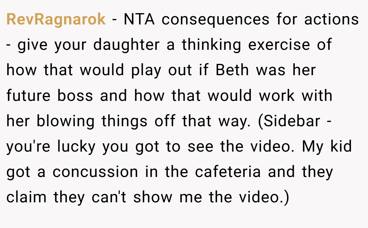RevRagnarok − NTA consequences for actions - give your daughter a thinking exercise of how that would play out if Beth was her future boss and how that would work with her blowing things off that way. (Sidebar - you're lucky you got to see the video. My kid got a concussion in the cafeteria and they claim they can't show me the video.)