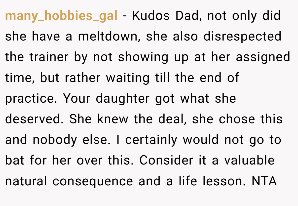 many_hobbies_gal − Kudos Dad, not only did she have a meltdown, she also disrespected the trainer by not showing up at her assigned time, but rather waiting till the end of practice. Your daughter got what she deserved. She knew the deal, she chose this and nobody else. I certainly would not go to bat for her over this. Consider it a valuable natural consequence and a life lesson. NTA