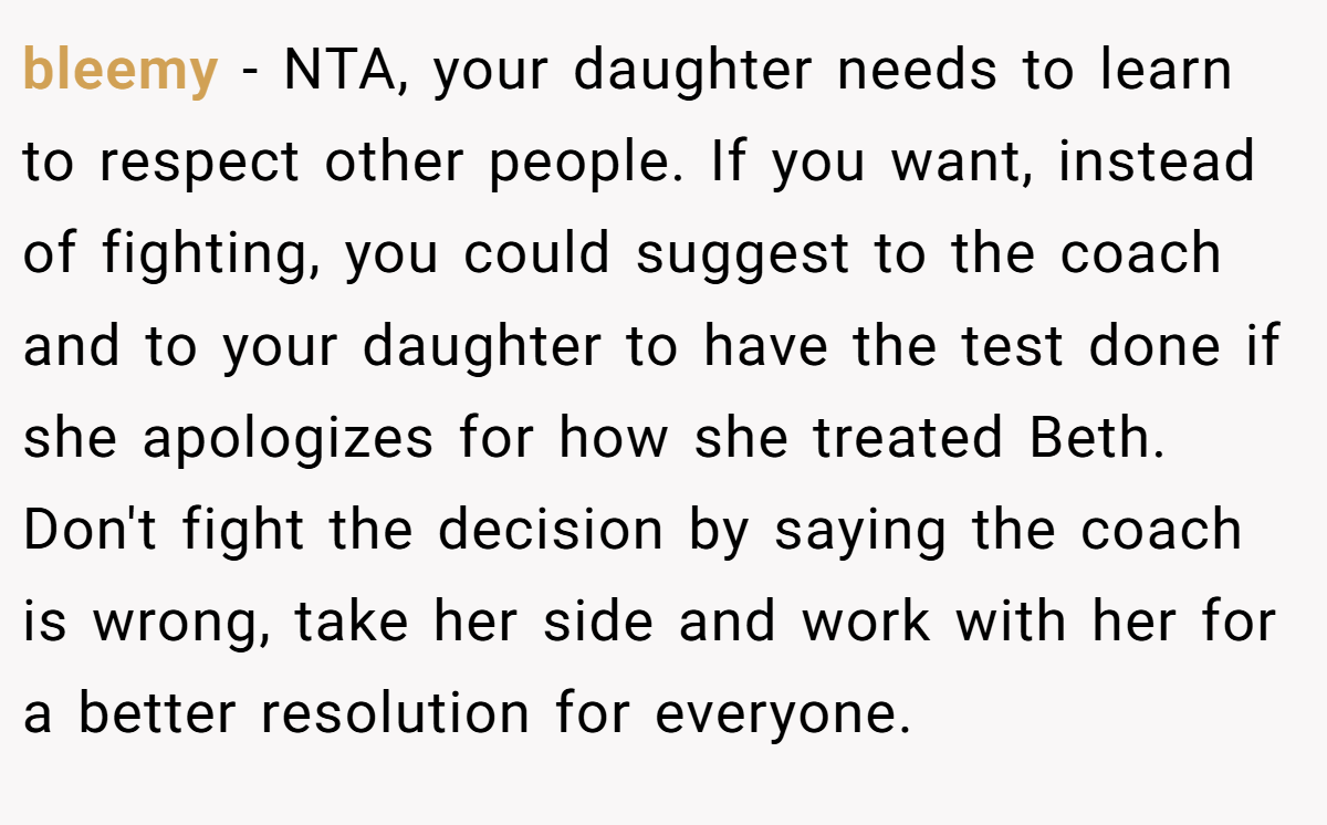 bleemy − NTA, your daughter needs to learn to respect other people. If you want, instead of fighting, you could suggest to the coach and to your daughter to have the test done if she apologizes for how she treated Beth. Don't fight the decision by saying the coach is wrong, take her side and work with her for a better resolution for everyone.