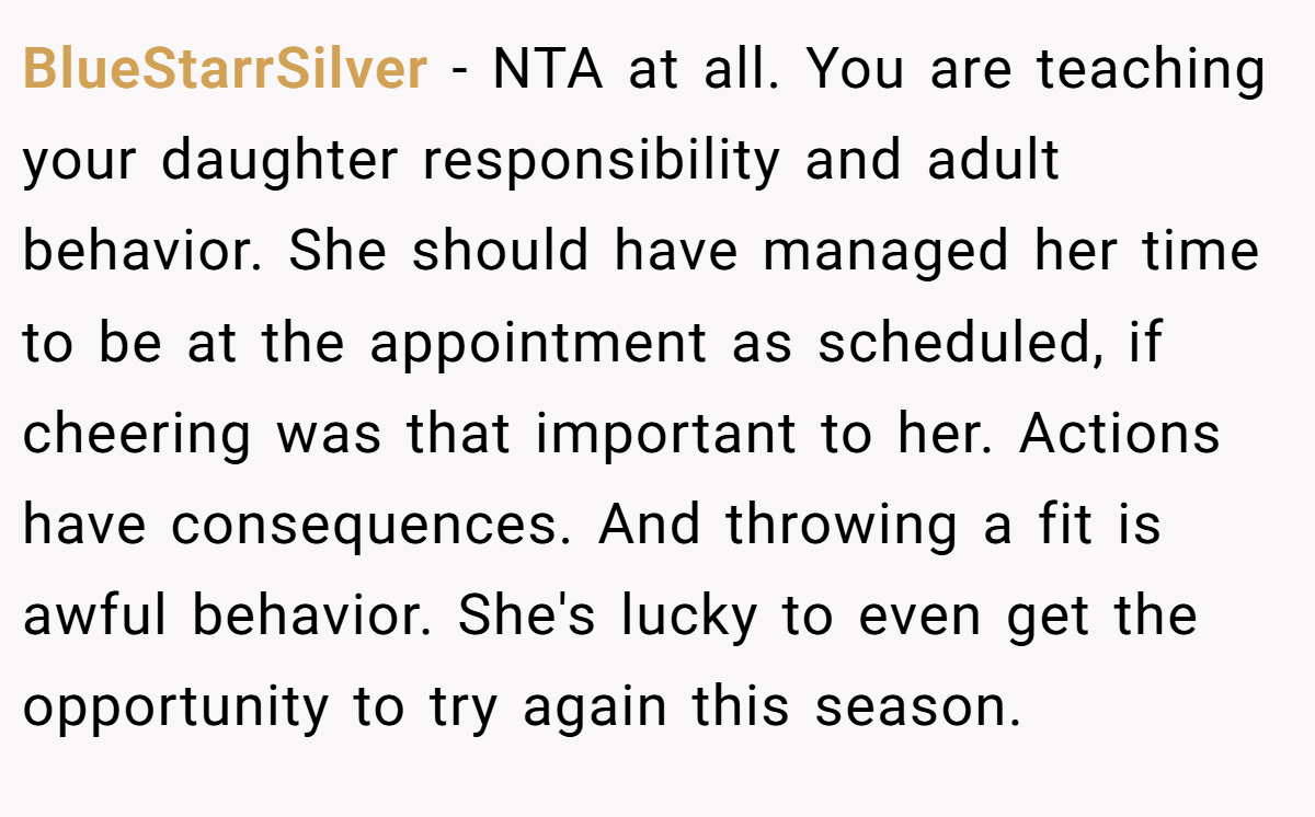 BlueStarrSilver − NTA at all. You are teaching your daughter responsibility and adult behavior. She should have managed her time to be at the appointment as scheduled, if cheering was that important to her. Actions have consequences. And throwing a fit is awful behavior. She's lucky to even get the opportunity to try again this season.
