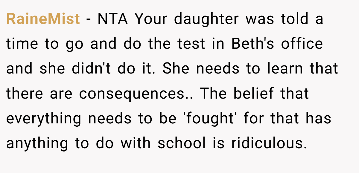 RaineMist − NTA Your daughter was told a time to go and do the test in Beth's office and she didn't do it. She needs to learn that there are consequences.. The belief that everything needs to be 'fought' for that has anything to do with school is ridiculous.