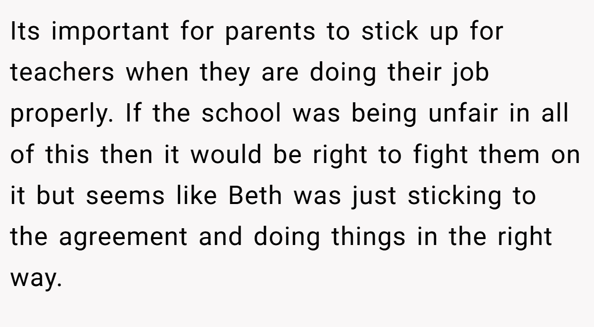 Its important for parents to stick up for teachers when they are doing their job properly. If the school was being unfair in all of this then it would be right to fight them on it but seems like Beth was just sticking to the agreement and doing things in the right way.