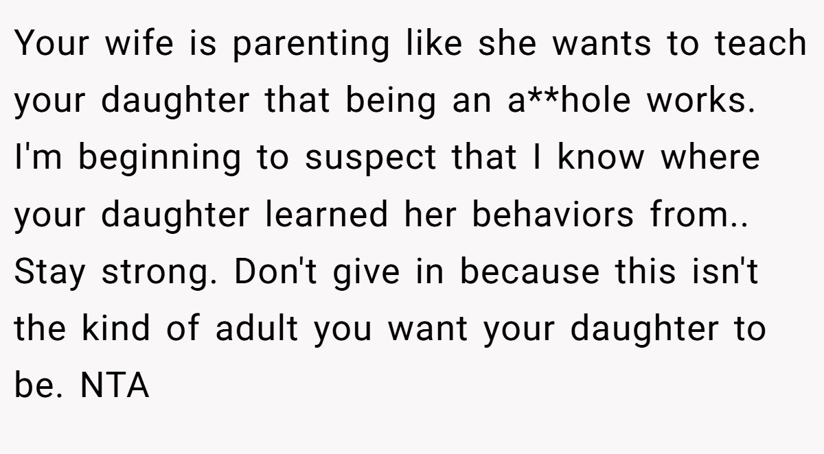 Your wife is parenting like she wants to teach your daughter that being an a**hole works. I'm beginning to suspect that I know where your daughter learned her behaviors from.. Stay strong. Don't give in because this isn't the kind of adult you want your daughter to be. NTA