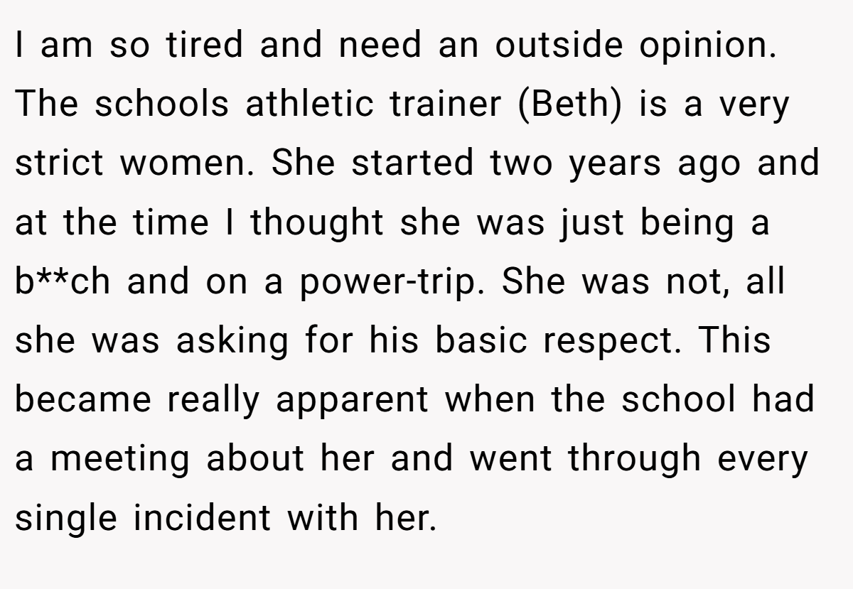 I am so tired and need an outside opinion. The schools athletic trainer (Beth) is a very strict women. She started two years ago and at the time I thought she was just being a b**ch and on a power-trip. She was not, all she was asking for his basic respect. This became really apparent when the school had a meeting about her and went through every single incident with her.