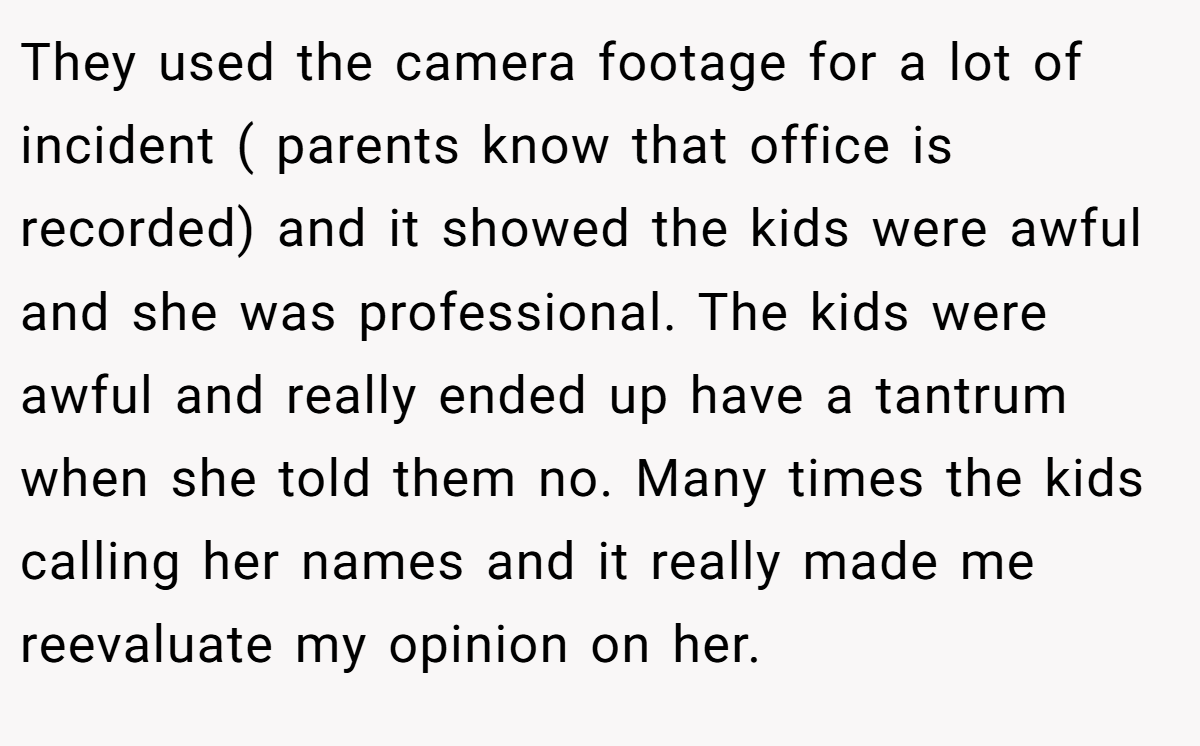 They used the camera footage for a lot of incident ( parents know that office is recorded) and it showed the kids were awful and she was professional. The kids were awful and really ended up have a tantrum when she told them no. Many times the kids calling her names and it really made me reevaluate my opinion on her.
