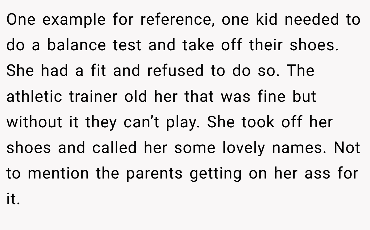 One example for reference, one kid needed to do a balance test and take off their shoes. She had a fit and refused to do so. The athletic trainer old her that was fine but without it they can’t play. She took off her shoes and called her some lovely names. Not to mention the parents getting on her ass for it.