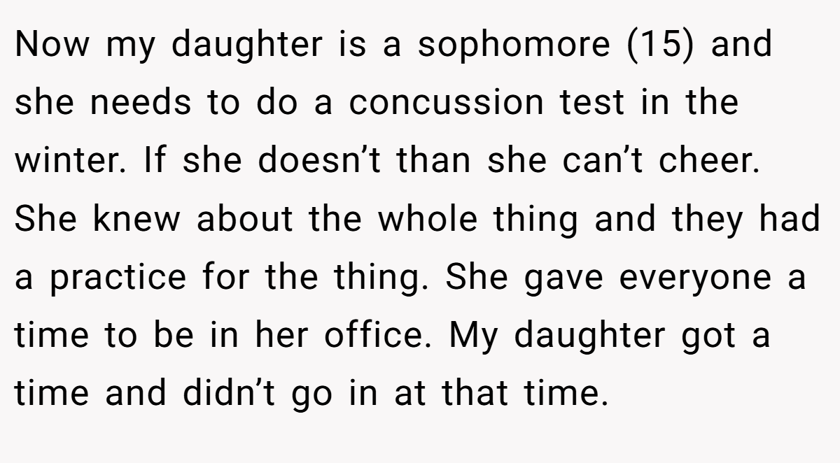Now my daughter is a sophomore (15) and she needs to do a concussion test in the winter. If she doesn’t than she can’t cheer. She knew about the whole thing and they had a practice for the thing. She gave everyone a time to be in her office. My daughter got a time and didn’t go in at that time.