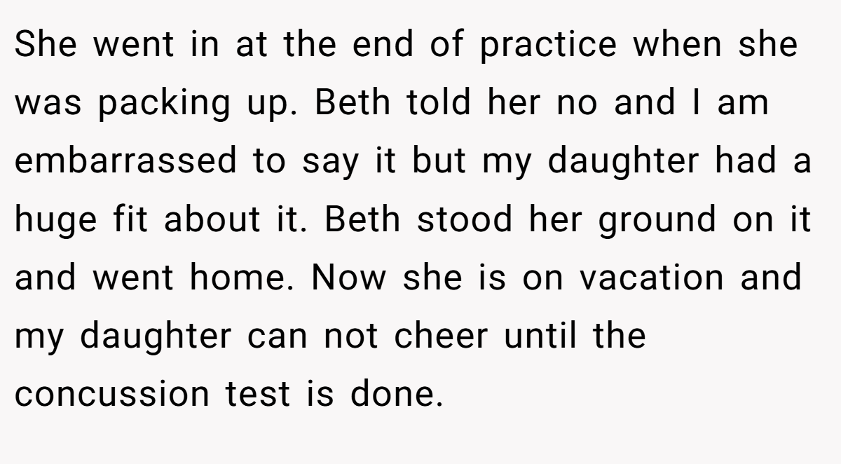 She went in at the end of practice when she was packing up. Beth told her no and I am embarrassed to say it but my daughter had a huge fit about it. Beth stood her ground on it and went home. Now she is on vacation and my daughter can not cheer until the concussion test is done.