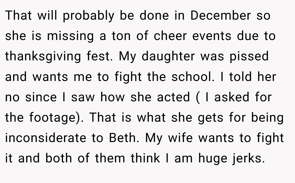 That will probably be done in December so she is missing a ton of cheer events due to thanksgiving fest. My daughter was pissed and wants me to fight the school. I told her no since I saw how she acted ( I asked for the footage). That is what she gets for being inconsiderate to Beth. My wife wants to fight it and both of them think I am huge jerks.