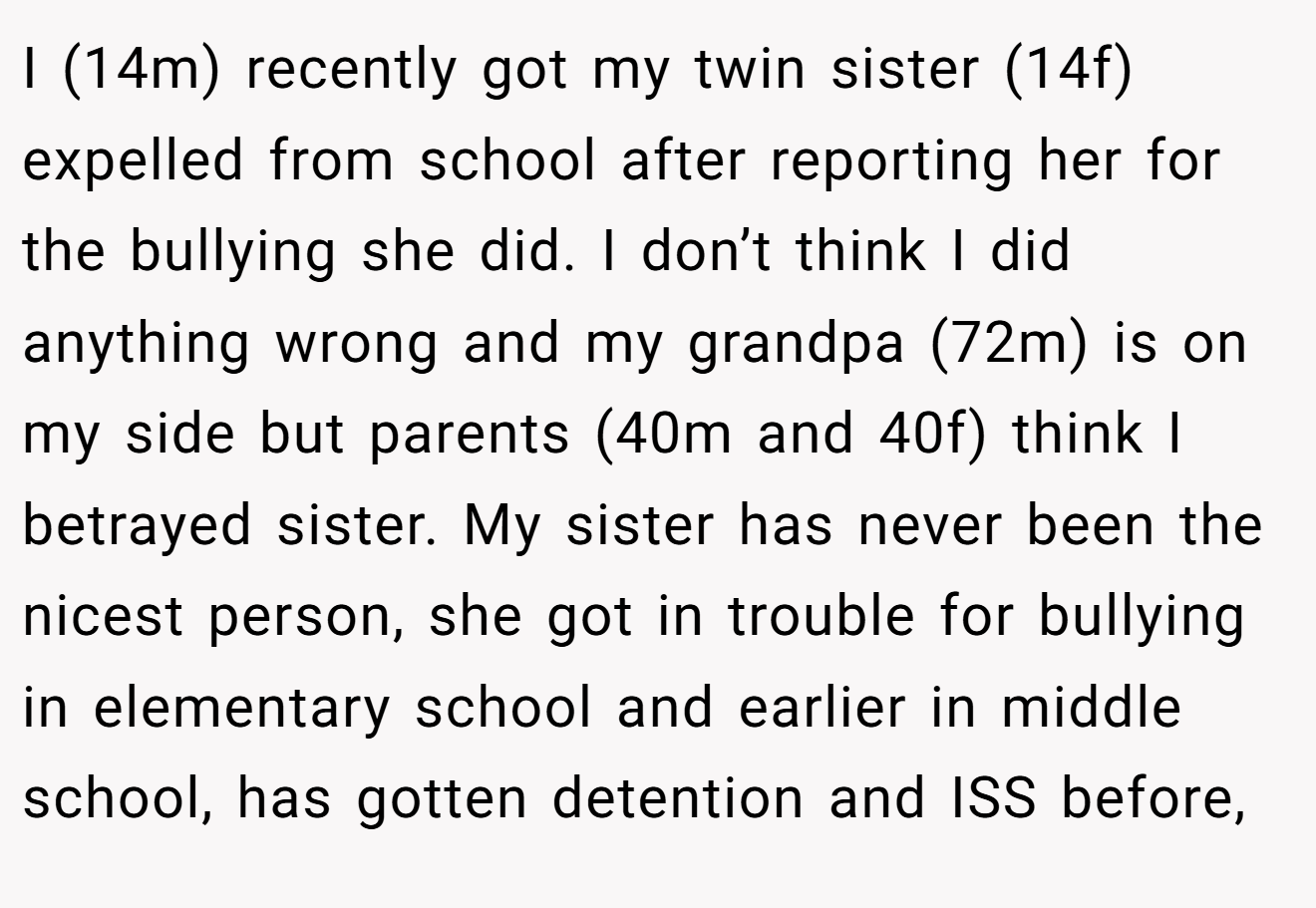 I (14m) recently got my twin sister (14f) expelled from school after reporting her for the bullying she did. I don’t think I did anything wrong and my grandpa (72m) is on my side but parents (40m and 40f) think I betrayed sister. My sister has never been the nicest person, she got in trouble for bullying in elementary school and earlier in middle school, has gotten detention and ISS before,