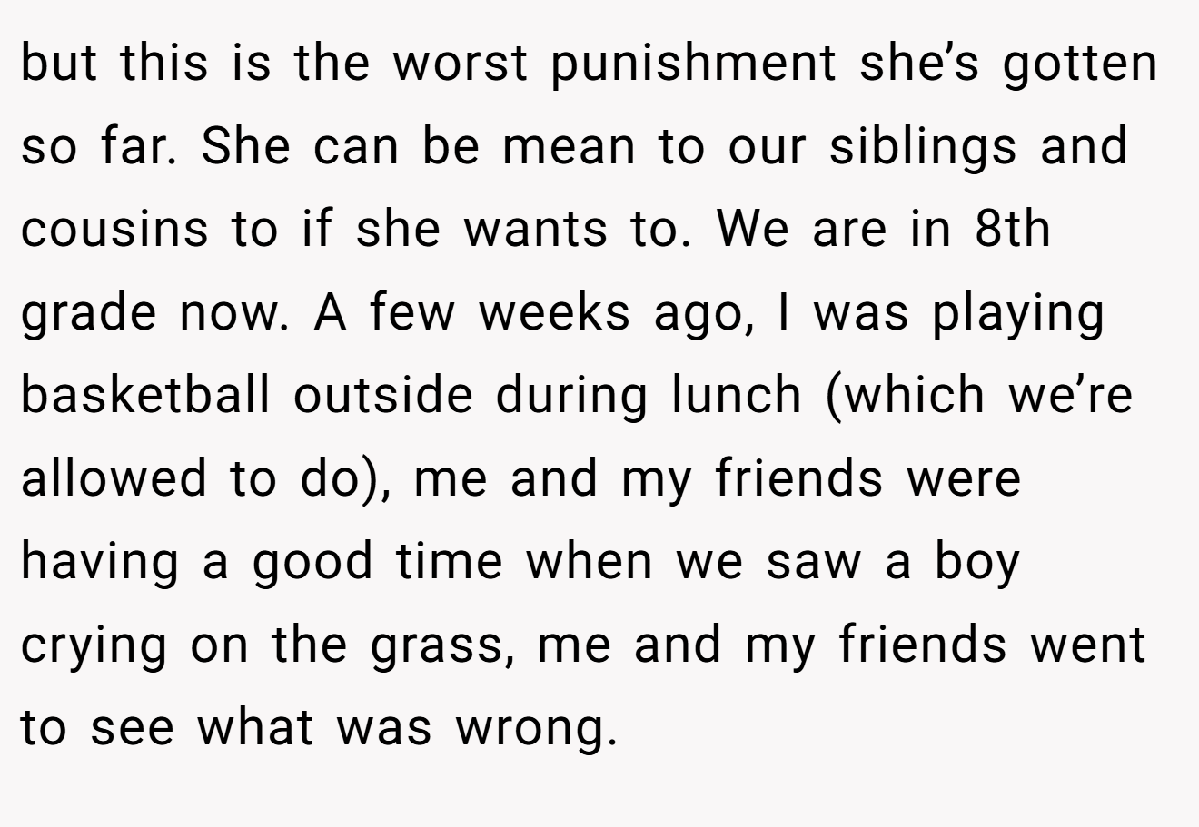 but this is the worst punishment she’s gotten so far. She can be mean to our siblings and cousins to if she wants to. We are in 8th grade now. A few weeks ago, I was playing basketball outside during lunch (which we’re allowed to do), me and my friends were having a good time when we saw a boy crying on the grass, me and my friends went to see what was wrong.