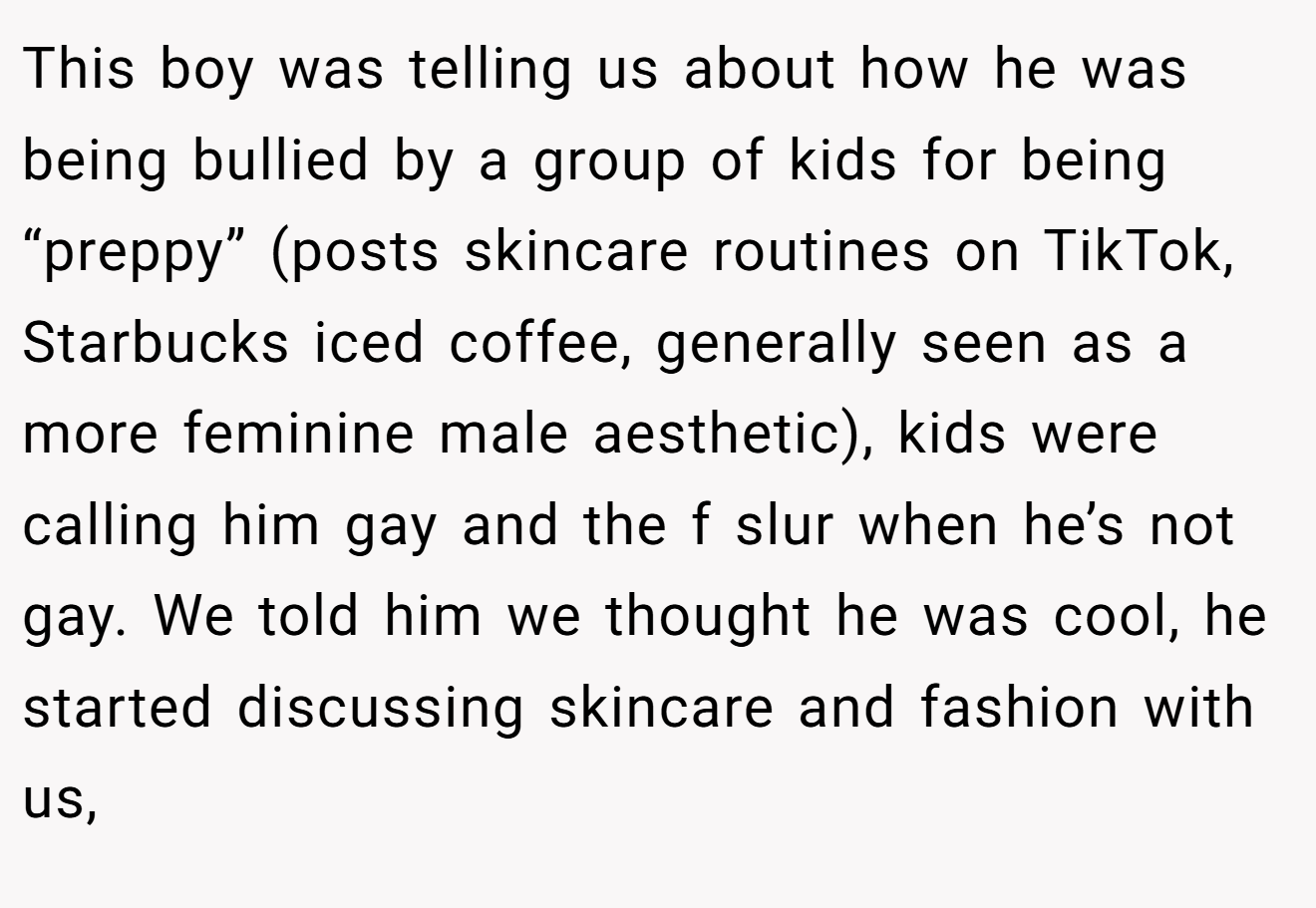 This boy was telling us about how he was being bullied by a group of kids for being “preppy” (posts skincare routines on TikTok, Starbucks iced coffee, generally seen as a more feminine male aesthetic), kids were calling him gay and the f slur when he’s not gay. We told him we thought he was cool, he started discussing skincare and fashion with us,