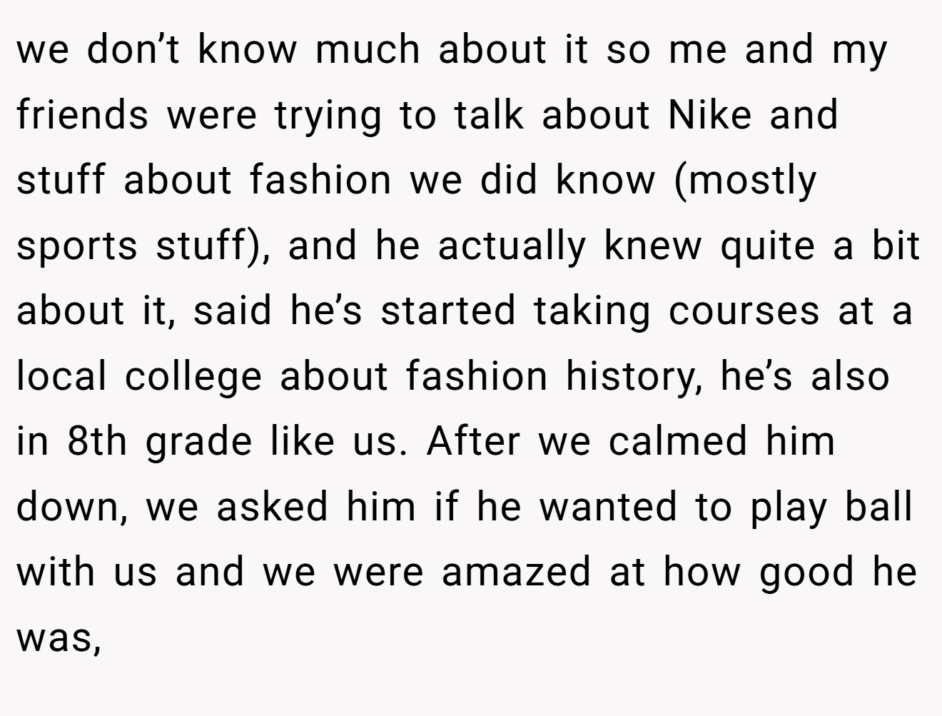 we don’t know much about it so me and my friends were trying to talk about Nike and stuff about fashion we did know (mostly sports stuff), and he actually knew quite a bit about it, said he’s started taking courses at a local college about fashion history, he’s also in 8th grade like us. After we calmed him down, we asked him if he wanted to play ball with us and we were amazed at how good he was,
