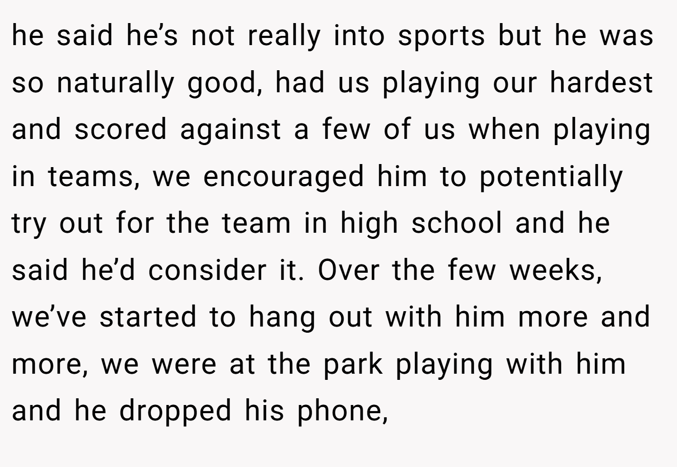 he said he’s not really into sports but he was so naturally good, had us playing our hardest and scored against a few of us when playing in teams, we encouraged him to potentially try out for the team in high school and he said he’d consider it. Over the few weeks, we’ve started to hang out with him more and more, we were at the park playing with him and he dropped his phone,