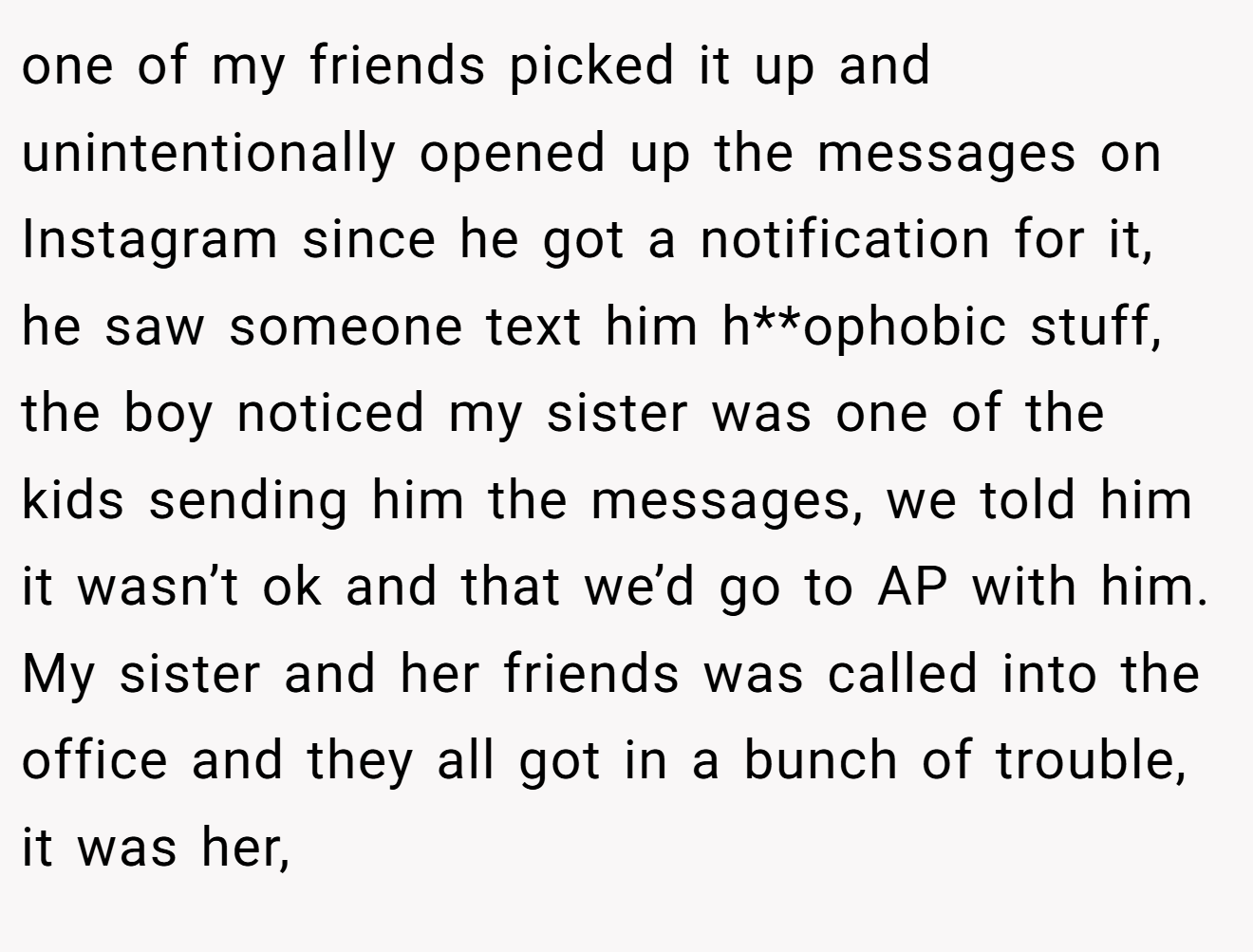 one of my friends picked it up and unintentionally opened up the messages on Instagram since he got a notification for it, he saw someone text him h**ophobic stuff, the boy noticed my sister was one of the kids sending him the messages, we told him it wasn’t ok and that we’d go to AP with him. My sister and her friends was called into the office and they all got in a bunch of trouble, it was her,