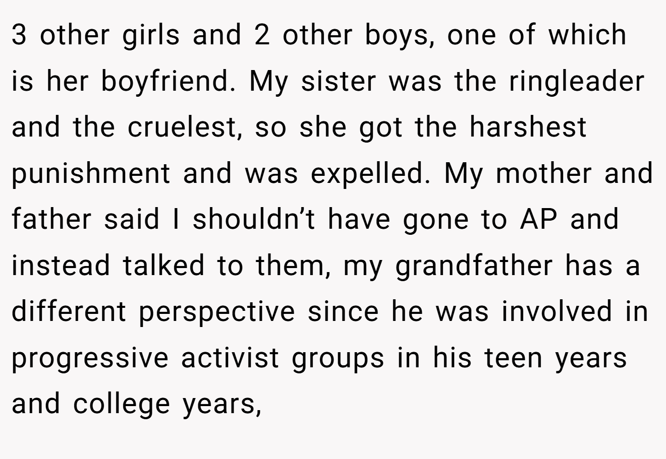 3 other girls and 2 other boys, one of which is her boyfriend. My sister was the ringleader and the cruelest, so she got the harshest punishment and was expelled. My mother and father said I shouldn’t have gone to AP and instead talked to them, my grandfather has a different perspective since he was involved in progressive activist groups in his teen years and college years,