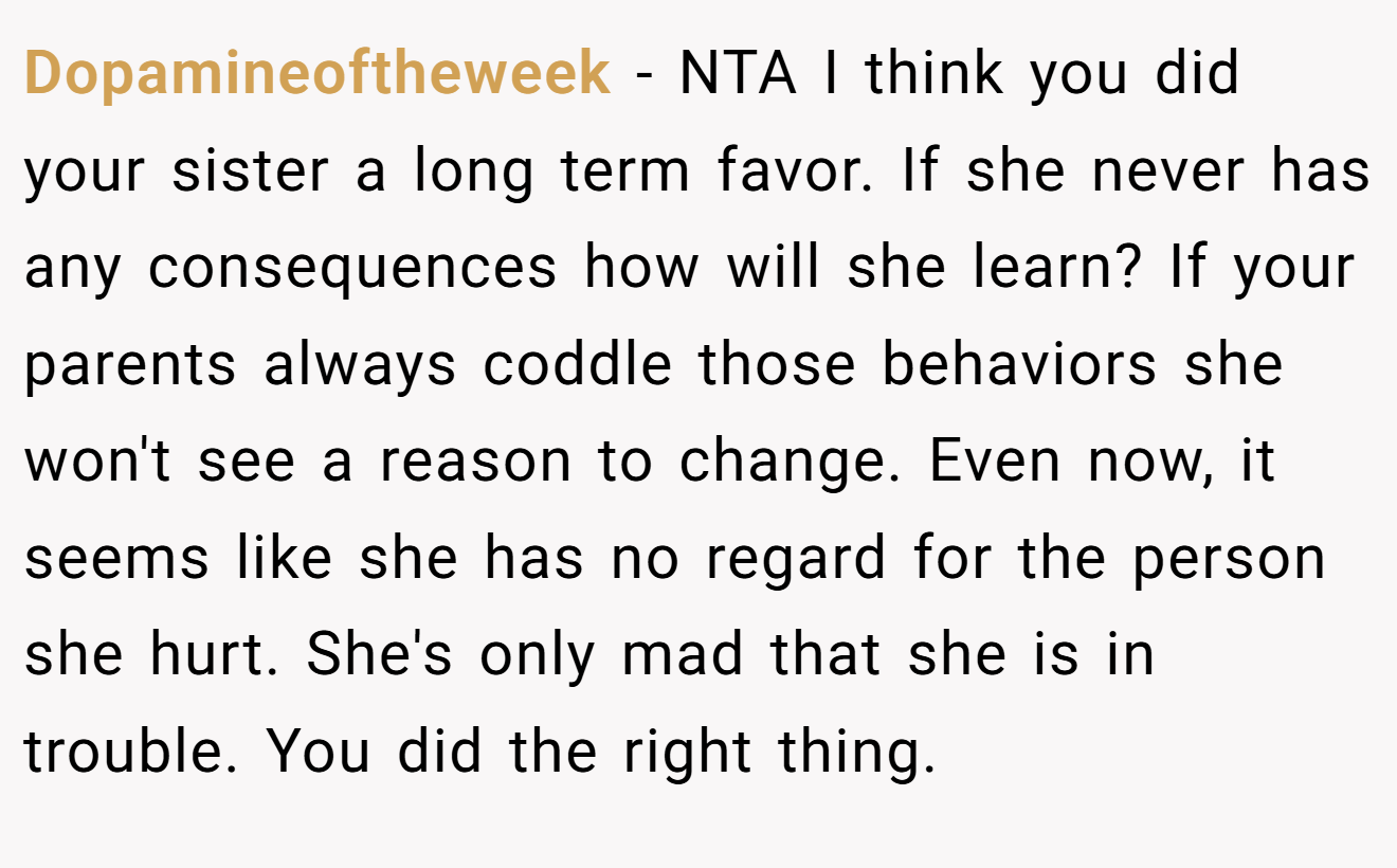 Dopamineoftheweek − NTA I think you did your sister a long term favor. If she never has any consequences how will she learn? If your parents always coddle those behaviors she won't see a reason to change. Even now, it seems like she has no regard for the person she hurt. She's only mad that she is in trouble. You did the right thing.