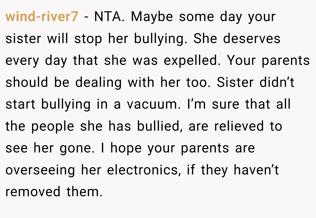 wind-river7 − NTA. Maybe some day your sister will stop her bullying. She deserves every day that she was expelled. Your parents should be dealing with her too. Sister didn’t start bullying in a vacuum. I’m sure that all the people she has bullied, are relieved to see her gone. I hope your parents are overseeing her electronics, if they haven’t removed them.