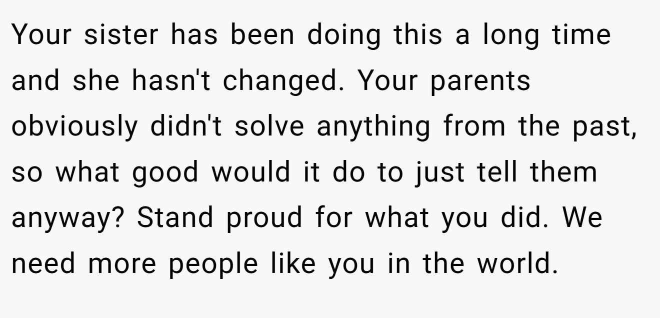 Your sister has been doing this a long time and she hasn't changed. Your parents obviously didn't solve anything from the past, so what good would it do to just tell them anyway? Stand proud for what you did. We need more people like you in the world.