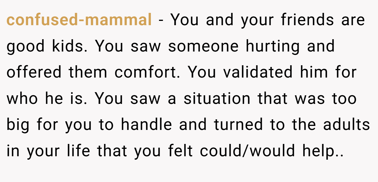 confused-mammal − You and your friends are good kids. You saw someone hurting and offered them comfort. You validated him for who he is. You saw a situation that was too big for you to handle and turned to the adults in your life that you felt could/would help..