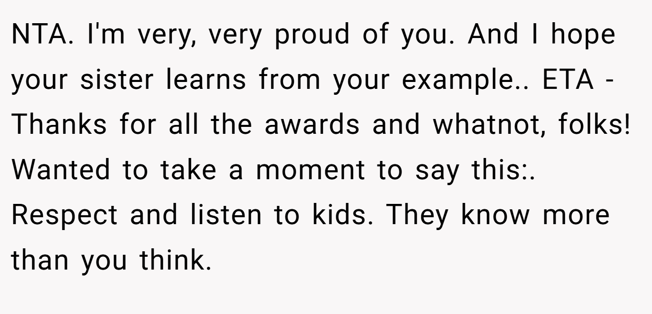 NTA. I'm very, very proud of you. And I hope your sister learns from your example.. ETA - Thanks for all the awards and whatnot, folks! Wanted to take a moment to say this:. Respect and listen to kids. They know more than you think.