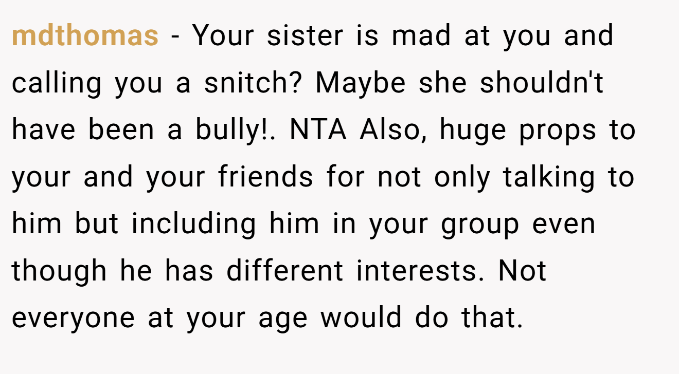 mdthomas − Your sister is mad at you and calling you a snitch? Maybe she shouldn't have been a bully!. NTA Also, huge props to your and your friends for not only talking to him but including him in your group even though he has different interests. Not everyone at your age would do that.