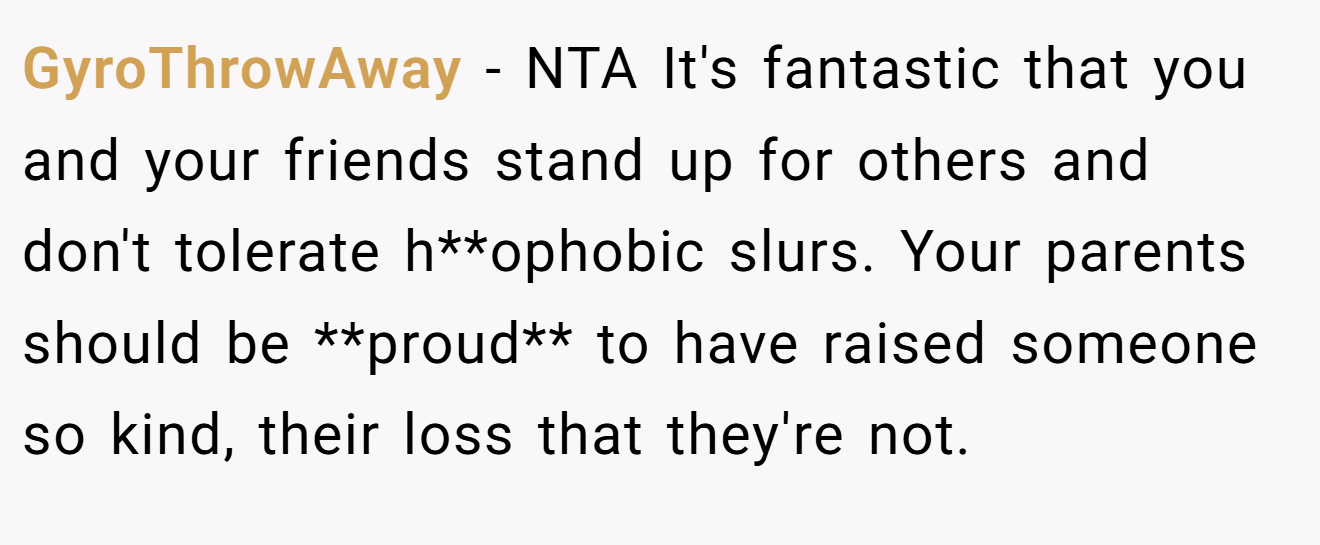 GyroThrowAway − NTA It's fantastic that you and your friends stand up for others and don't tolerate h**ophobic slurs. Your parents should be **proud** to have raised someone so kind, their loss that they're not.