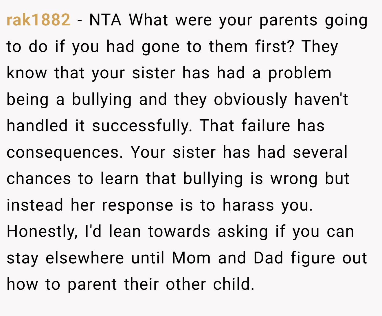 rak1882 − NTA What were your parents going to do if you had gone to them first? They know that your sister has had a problem being a bullying and they obviously haven't handled it successfully. That failure has consequences. Your sister has had several chances to learn that bullying is wrong but instead her response is to harass you. Honestly, I'd lean towards asking if you can stay elsewhere until Mom and Dad figure out how to parent their other child.