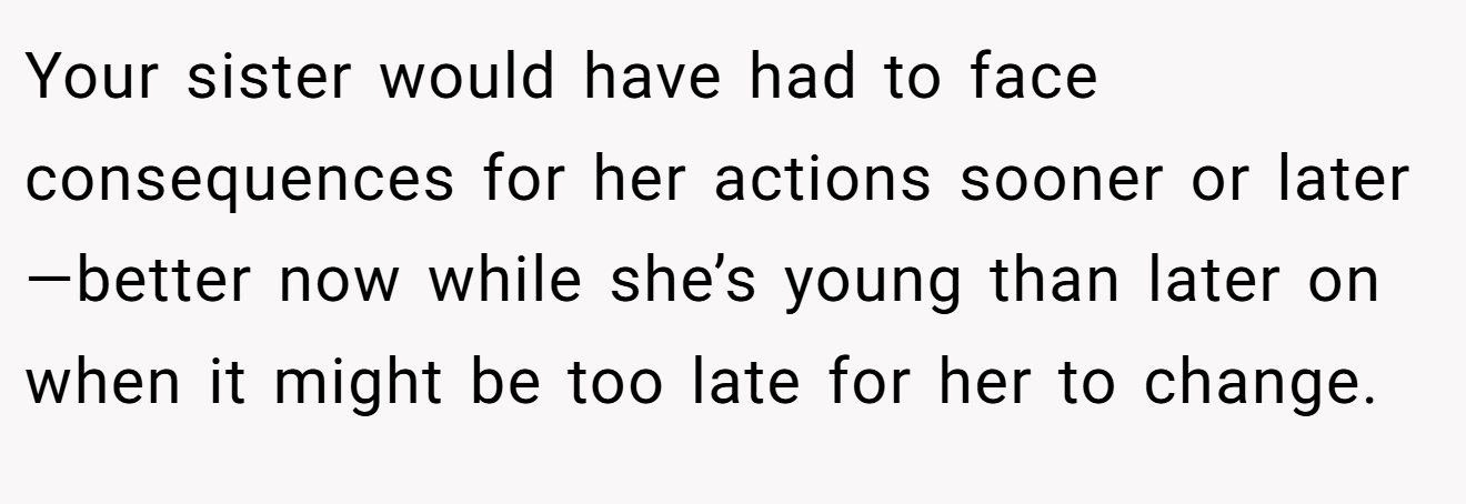 Your sister would have had to face consequences for her actions sooner or later—better now while she’s young than later on when it might be too late for her to change.