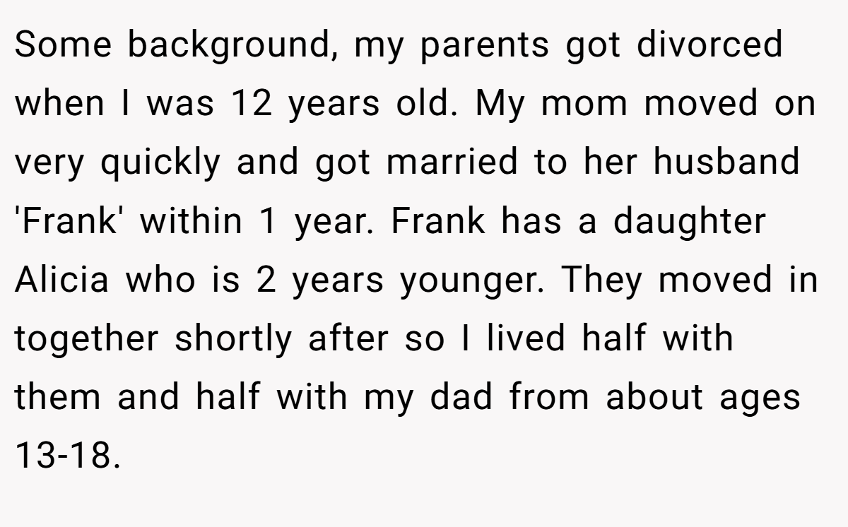 Some background, my parents got divorced when I was 12 years old. My mom moved on very quickly and got married to her husband 'Frank' within 1 year. Frank has a daughter Alicia who is 2 years younger. They moved in together shortly after so I lived half with them and half with my dad from about ages 13-18.