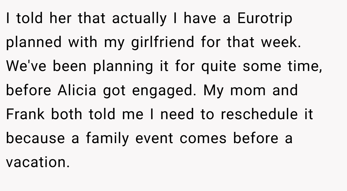 I told her that actually I have a Eurotrip planned with my girlfriend for that week. We've been planning it for quite some time, before Alicia got engaged. My mom and Frank both told me I need to reschedule it because a family event comes before a vacation.