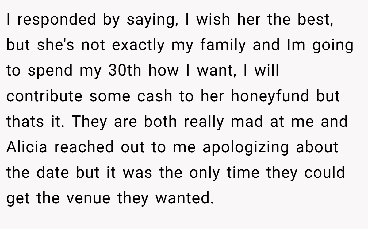 I responded by saying, I wish her the best, but she's not exactly my family and Im going to spend my 30th how I want, I will contribute some cash to her honeyfund but thats it. They are both really mad at me and Alicia reached out to me apologizing about the date but it was the only time they could get the venue they wanted.